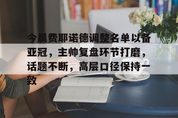 关于今晨费耶诺德调整名单以备亚冠，主帅复盘环节打磨，话题不断，高层口径保持一致的信息-爱游戏网页版